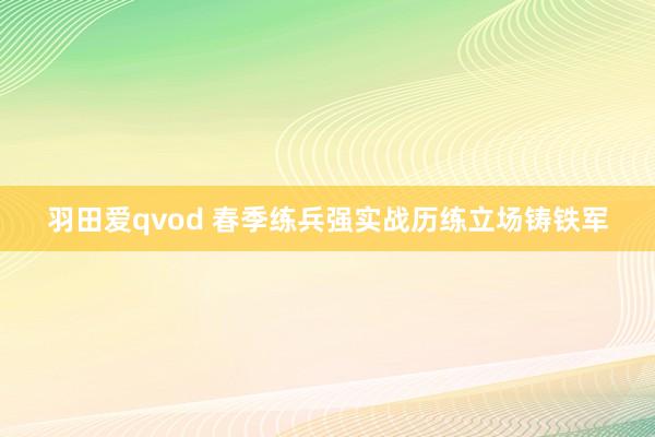 羽田爱qvod 春季练兵强实战历练立场铸铁军