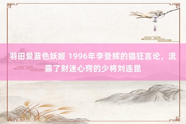 羽田爱蓝色妖姬 1996年李登辉的猖狂言论，流露了财迷心窍的少将刘连昆