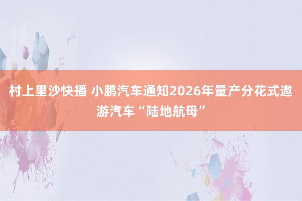 村上里沙快播 小鹏汽车通知2026年量产分花式遨游汽车“陆地航母”