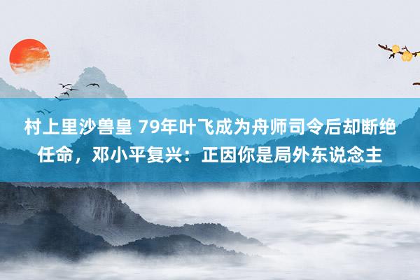 村上里沙兽皇 79年叶飞成为舟师司令后却断绝任命，邓小平复兴：正因你是局外东说念主