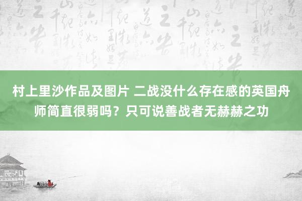 村上里沙作品及图片 二战没什么存在感的英国舟师简直很弱吗？只可说善战者无赫赫之功