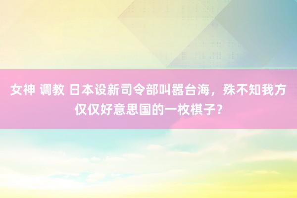 女神 调教 日本设新司令部叫嚣台海，殊不知我方仅仅好意思国的一枚棋子？