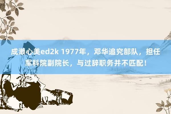 成濑心美ed2k 1977年，邓华追究部队，担任军科院副院长，与过辞职务并不匹配！