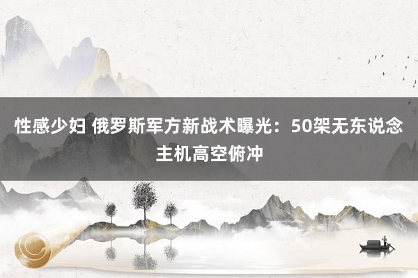 性感少妇 俄罗斯军方新战术曝光：50架无东说念主机高空俯冲