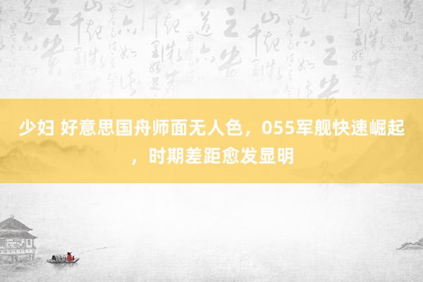 少妇 好意思国舟师面无人色，055军舰快速崛起，时期差距愈发显明