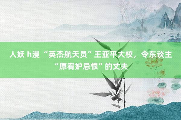 人妖 h漫 “英杰航天员”王亚平大校，令东谈主“原宥妒忌恨”的丈夫