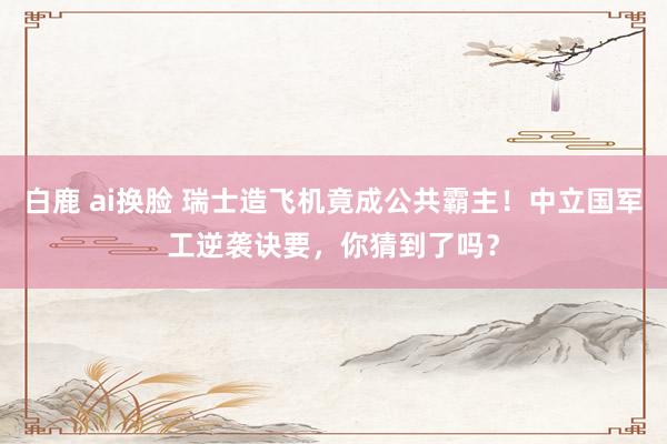 白鹿 ai换脸 瑞士造飞机竟成公共霸主！中立国军工逆袭诀要，你猜到了吗？