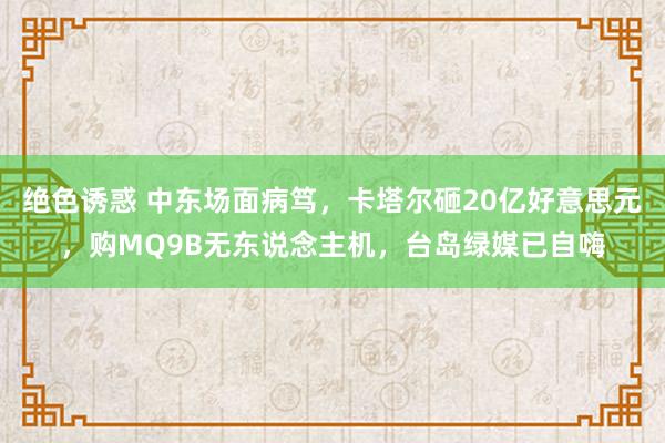 绝色诱惑 中东场面病笃，卡塔尔砸20亿好意思元，购MQ9B无东说念主机，台岛绿媒已自嗨