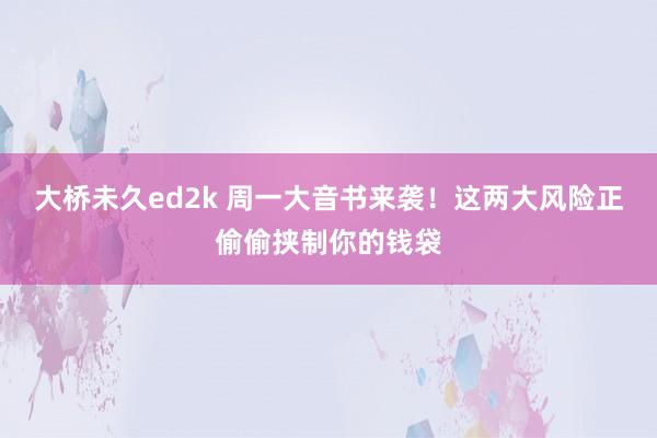 大桥未久ed2k 周一大音书来袭！这两大风险正偷偷挟制你的钱袋