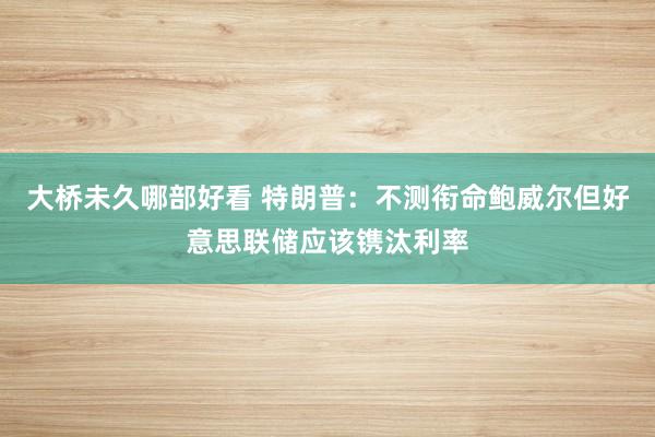 大桥未久哪部好看 特朗普：不测衔命鲍威尔但好意思联储应该镌汰利率