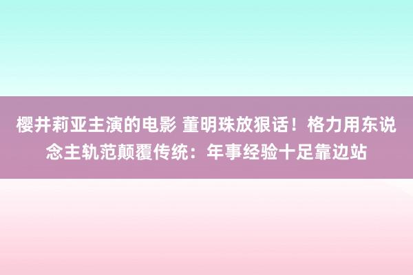樱井莉亚主演的电影 董明珠放狠话！格力用东说念主轨范颠覆传统：年事经验十足靠边站