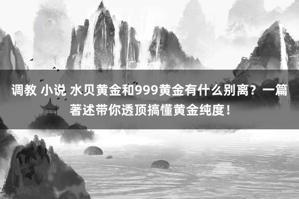 调教 小说 水贝黄金和999黄金有什么别离？一篇著述带你透顶搞懂黄金纯度！