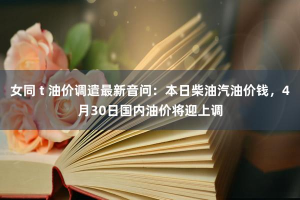 女同 t 油价调遣最新音问：本日柴油汽油价钱，4月30日国内油价将迎上调