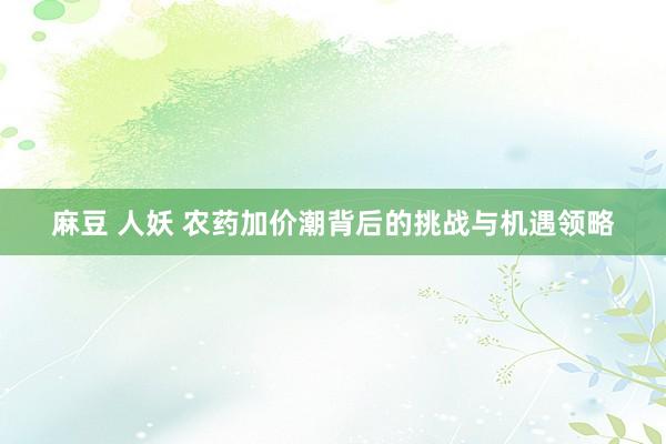 麻豆 人妖 农药加价潮背后的挑战与机遇领略