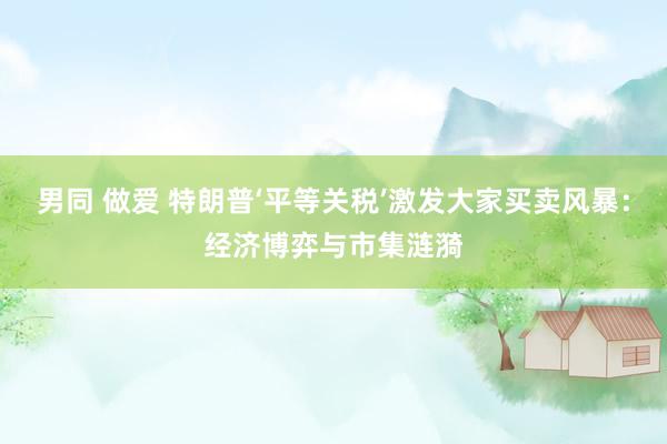 男同 做爱 特朗普‘平等关税’激发大家买卖风暴：经济博弈与市集涟漪