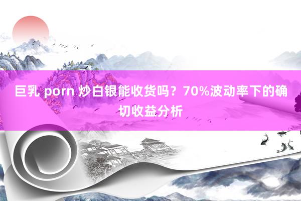 巨乳 porn 炒白银能收货吗？70%波动率下的确切收益分析