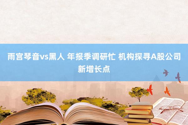 雨宫琴音vs黑人 年报季调研忙 机构探寻A股公司新增长点