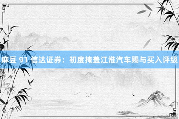 麻豆 91 信达证券：初度掩盖江淮汽车赐与买入评级