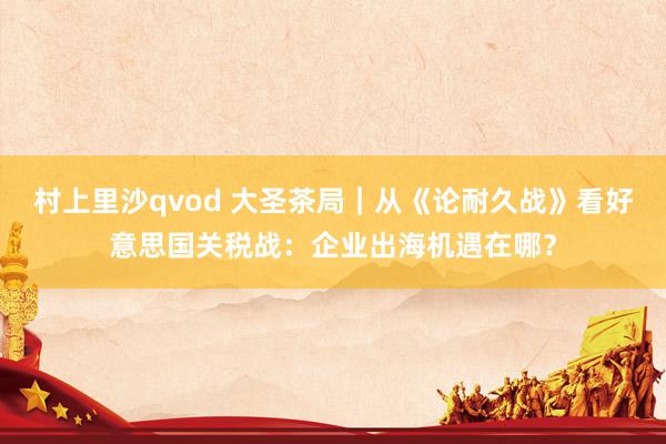 村上里沙qvod 大圣茶局｜从《论耐久战》看好意思国关税战：企业出海机遇在哪？