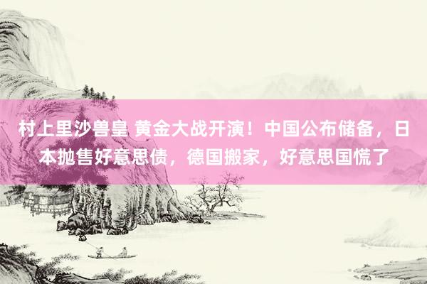 村上里沙兽皇 黄金大战开演！中国公布储备，日本抛售好意思债，德国搬家，好意思国慌了