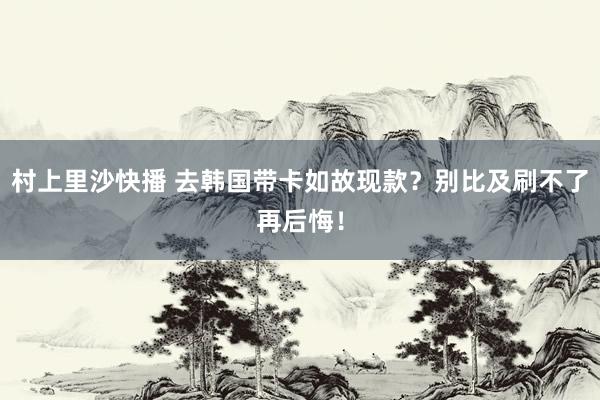 村上里沙快播 去韩国带卡如故现款？别比及刷不了再后悔！