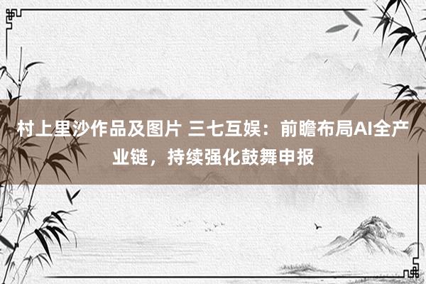 村上里沙作品及图片 三七互娱：前瞻布局AI全产业链，持续强化鼓舞申报