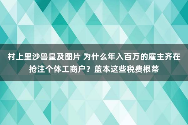 村上里沙兽皇及图片 为什么年入百万的雇主齐在抢注个体工商户？蓝本这些税费根蒂
