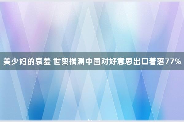 美少妇的哀羞 世贸揣测中国对好意思出口着落77%