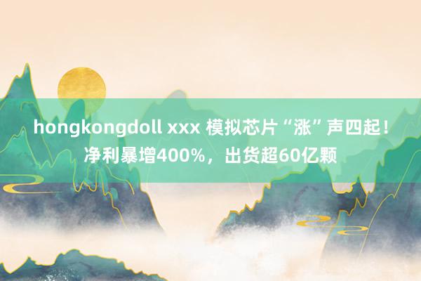 hongkongdoll xxx 模拟芯片“涨”声四起！净利暴增400%，出货超60亿颗
