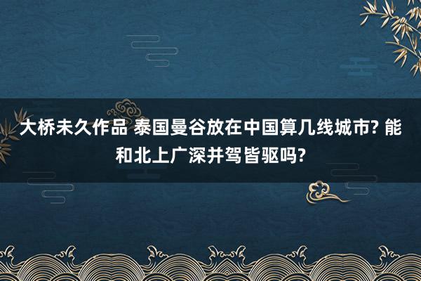 大桥未久作品 泰国曼谷放在中国算几线城市? 能和北上广深并驾皆驱吗?