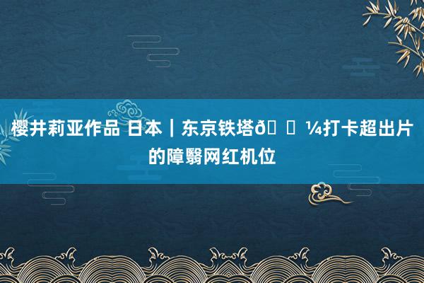 樱井莉亚作品 日本|东京铁塔🗼打卡超出片的障翳网红机位