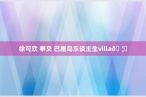 徐可欣 拳交 巴厘岛东谈主生villa🦋