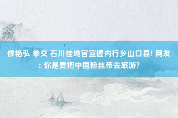 修艳弘 拳交 石川佳纯官宣握内行乡山口县! 网友: 你是要把中国粉丝带去旅游?
