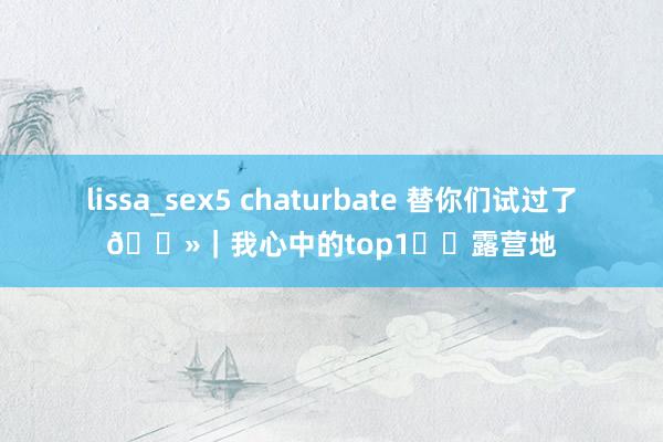 lissa_sex5 chaturbate 替你们试过了🌻|我心中的top1️⃣露营地