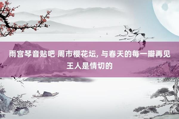 雨宫琴音贴吧 周市樱花坛, 与春天的每一瓣再见王人是情切的