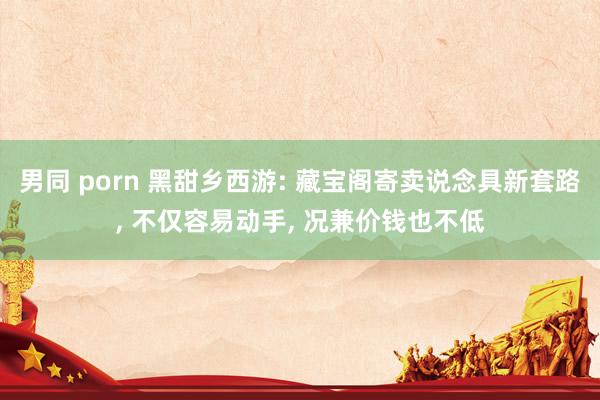 男同 porn 黑甜乡西游: 藏宝阁寄卖说念具新套路, 不仅容易动手, 况兼价钱也不低