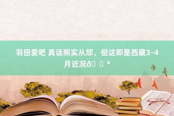 羽田爱吧 真话照实从邡,但这即是西藏3-4月近况😰
