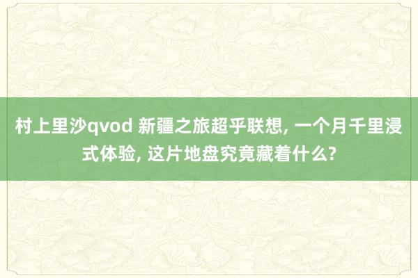 村上里沙qvod 新疆之旅超乎联想, 一个月千里浸式体验, 这片地盘究竟藏着什么?