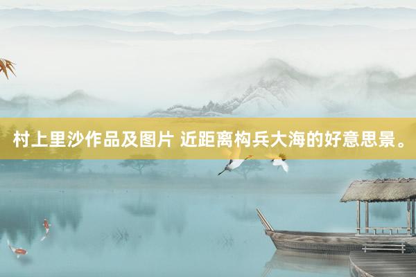 村上里沙作品及图片 近距离构兵大海的好意思景。