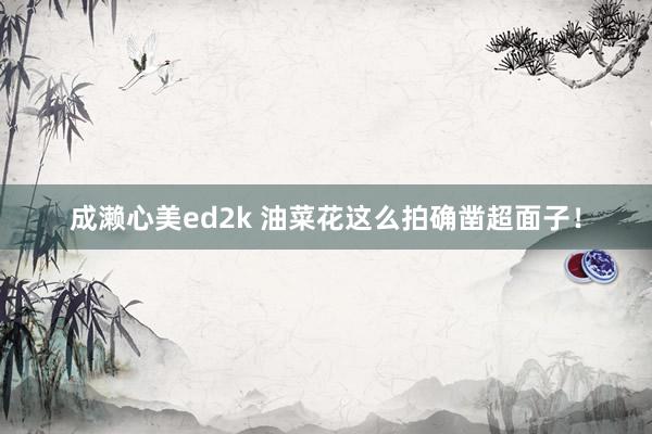 成濑心美ed2k 油菜花这么拍确凿超面子！