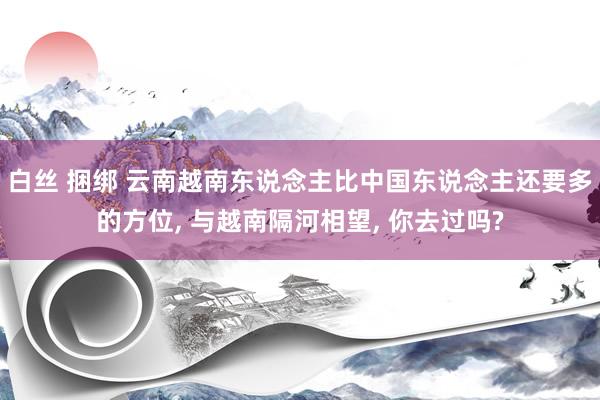 白丝 捆绑 云南越南东说念主比中国东说念主还要多的方位, 与越南隔河相望, 你去过吗?