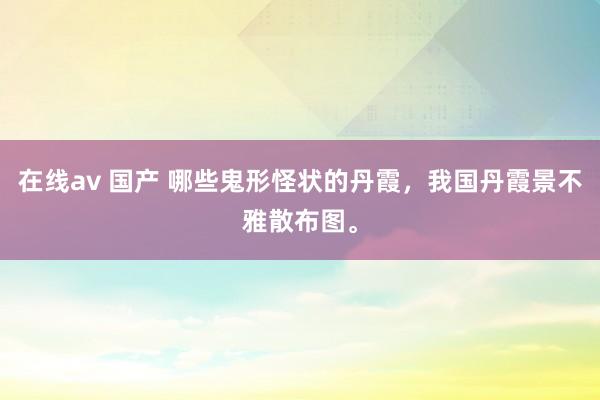 在线av 国产 哪些鬼形怪状的丹霞，我国丹霞景不雅散布图。