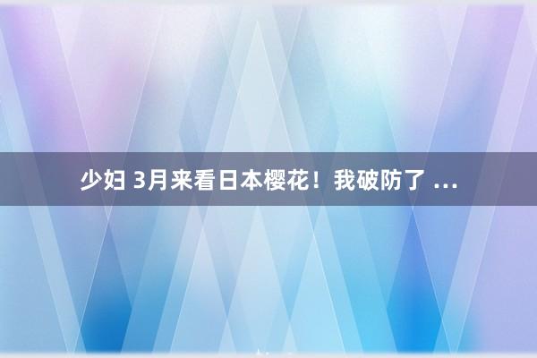 少妇 3月来看日本樱花!我破防了 …