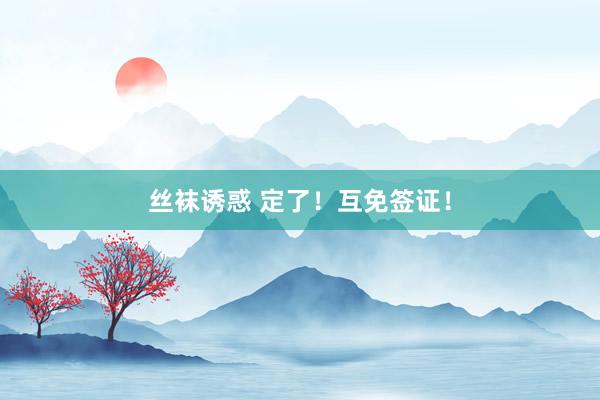 丝袜诱惑 定了！互免签证！