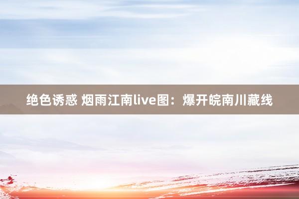 绝色诱惑 烟雨江南live图：爆开皖南川藏线