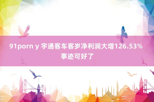 91porn y 宇通客车客岁净利润大增126.53% 事迹可好了