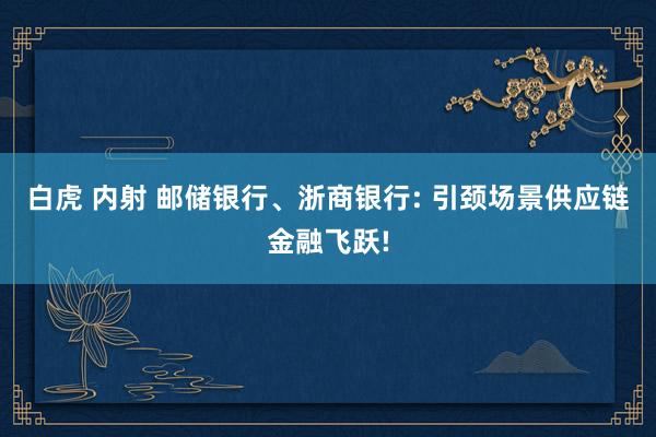 白虎 内射 邮储银行、浙商银行: 引颈场景供应链金融飞跃!