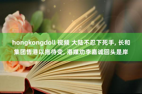 hongkongdoll 视频 大陆不忍下死手, 长和集团售港以拖待变, 港媒劝李嘉诚回头是岸