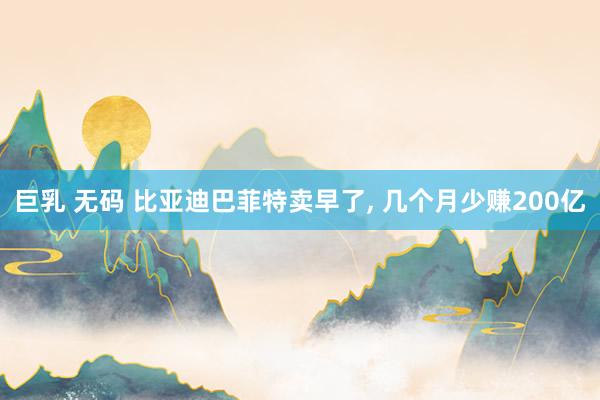 巨乳 无码 比亚迪巴菲特卖早了, 几个月少赚200亿