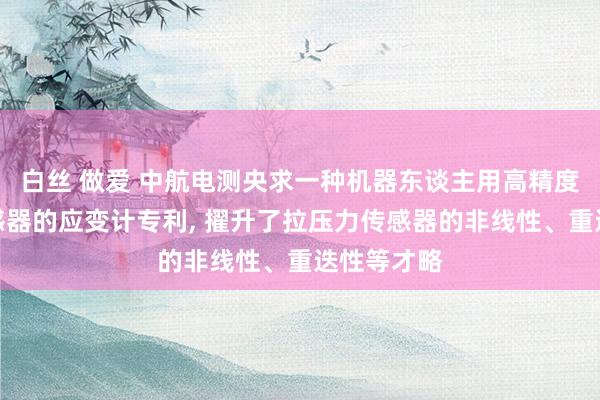 白丝 做爱 中航电测央求一种机器东谈主用高精度拉压力传感器的应变计专利, 擢升了拉压力传感器的非线性、重迭性等才略
